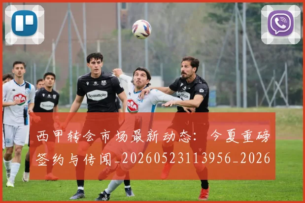 西甲转会市场最新动态:今夏重磅签约与传闻_20260523113956_20260703181934