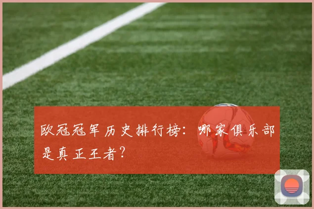 欧冠冠军历史排行榜：哪家俱乐部是真正王者？