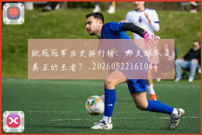 欧冠冠军历史排行榜：哪支球队是真正的王者？_20260522161044
