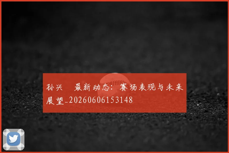 孙兴慜最新动态:赛场表现与未来展望_20260606153148