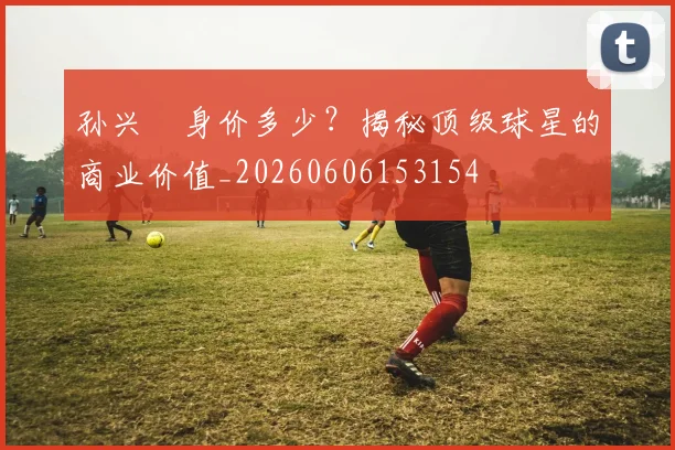 孙兴慜身价多少?揭秘顶级球星的商业价值_20260606153154