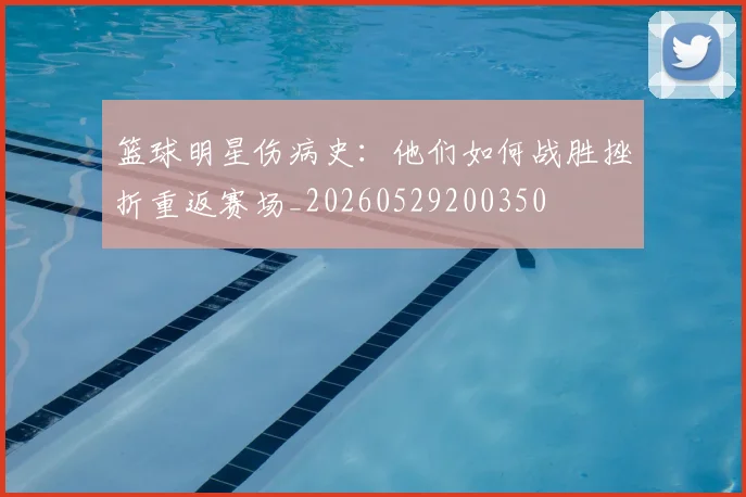 篮球明星伤病史:他们如何战胜挫折重返赛场_20260529200350