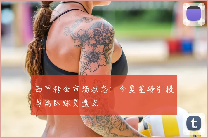 西甲转会市场动态：今夏重磅引援与离队球员盘点