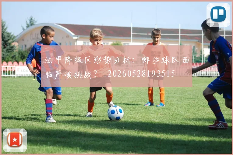 法甲降级区形势分析:哪些球队面临严峻挑战?_20260528193515