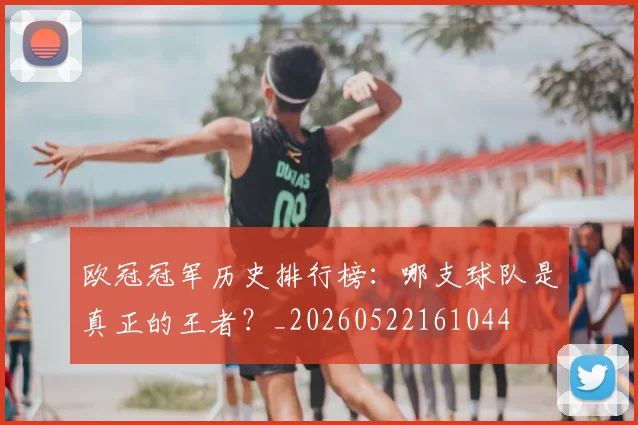 欧冠冠军历史排行榜:哪支球队是真正的王者?_20260522161044