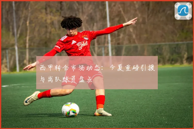 西甲转会市场动态：今夏重磅引援与离队球员盘点