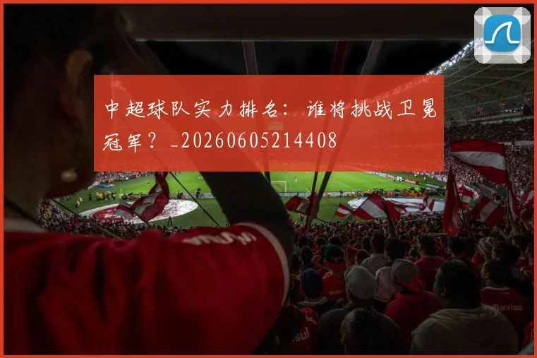 中超球队实力排名：谁将挑战卫冕冠军？_20260605214408