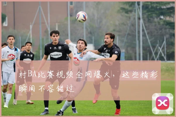 村BA比赛视频全网爆火,这些精彩瞬间不容错过