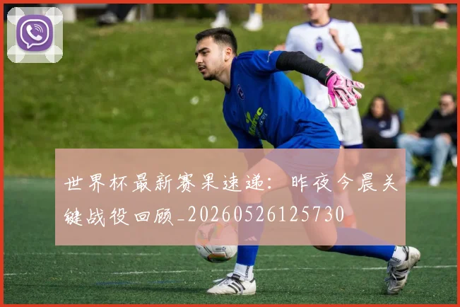 世界杯最新赛果速递:昨夜今晨关键战役回顾_20260526125730