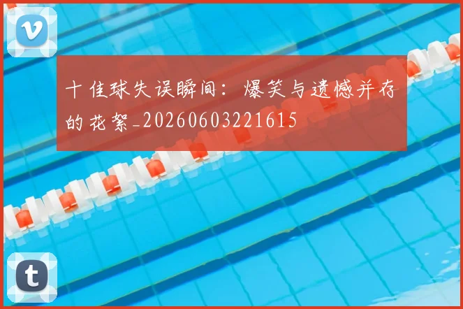 十佳球失误瞬间：爆笑与遗憾并存的花絮_20260603221615